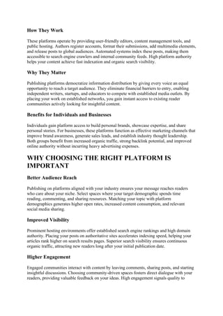 How They Work
These platforms operate by providing user-friendly editors, content management tools, and
public hosting. Authors register accounts, format their submissions, add multimedia elements,
and release posts to global audiences. Automated systems index these posts, making them
accessible to search engine crawlers and internal community feeds. High platform authority
helps your content achieve fast indexation and organic search visibility.
Why They Matter
Publishing platforms democratize information distribution by giving every voice an equal
opportunity to reach a target audience. They eliminate financial barriers to entry, enabling
independent writers, startups, and educators to compete with established media outlets. By
placing your work on established networks, you gain instant access to existing reader
communities actively looking for insightful content.
Benefits for Individuals and Businesses
Individuals gain platform access to build personal brands, showcase expertise, and share
personal stories. For businesses, these platforms function as effective marketing channels that
improve brand awareness, generate sales leads, and establish industry thought leadership.
Both groups benefit from increased organic traffic, strong backlink potential, and improved
online authority without incurring heavy advertising expenses.
WHY CHOOSING THE RIGHT PLATFORM IS
IMPORTANT
Better Audience Reach
Publishing on platforms aligned with your industry ensures your message reaches readers
who care about your niche. Select spaces where your target demographic spends time
reading, commenting, and sharing resources. Matching your topic with platform
demographics generates higher open rates, increased content consumption, and relevant
social media sharing.
Improved Visibility
Prominent hosting environments offer established search engine rankings and high domain
authority. Placing your posts on authoritative sites accelerates indexing speed, helping your
articles rank higher on search results pages. Superior search visibility ensures continuous
organic traffic, attracting new readers long after your initial publication date.
Higher Engagement
Engaged communities interact with content by leaving comments, sharing posts, and starting
insightful discussions. Choosing community-driven spaces fosters direct dialogue with your
readers, providing valuable feedback on your ideas. High engagement signals quality to
 
