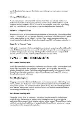 search algorithms, boosting post distribution and extending your reach across secondary
networks.
Stronger Online Presence
A consistent presence across reputable websites builds trust and authority within your
professional field. Diversifying your publishing channels helps establish a broad digital
footprint, making your brand easy to discover on search engines. Consistent, high-quality
posts turn casual readers into loyal brand advocates and professional connections.
Better SEO Opportunities
Reputable platforms provide opportunities to include relevant outbound links and secondary
resources within your articles. Strategic placement of contextual references improves search
engine understanding of your industry expertise. These organic signals strengthen your
overall website backlink profile, directly boosting off-page SEO performance and authority.
Long-Term Content Value
High-quality content published on stable platforms continues generating traffic and leads for
years. Unlike temporary social posts, search-indexed articles provide compounding interest
over time through organic discovery. Selecting stable platforms ensures your published
material remains accessible, readable, and valuable well into the future.
TYPES OF FREE POSTING SITES
Free Article Posting Sites
Article directory platforms host educational essays, step-by-step guides, opinion pieces, and
technical documentation. These channels serve readers seeking detailed analysis and
solution-focused information. Publishing original articles on authoritative networks builds
thought leadership, attracts quality referral traffic, and supports off-page SEO initiatives
through rich contextual references.
Free Blog Posting Sites
Blogging communities offer individual creators and businesses space to publish long-form
stories, updates, and deep dives. These channels feature user-friendly rich-text editors, tag
management systems, and reader subscription options. Using these platforms helps authors
build personal publications, cultivate dedicated reader lists, and test content ideas without
maintaining personal hosting servers.
Free Forum Posting Sites
Discussion forums focus on community interaction, question-answering, and technical
troubleshooting. Participating in relevant forum topics allows you to address specific
audience problems, share original insights, and post helpful content. Thoughtful contribution
establishes professional credibility, drives qualified traffic, and fosters genuine networking
opportunities within targeted industry niches.
 