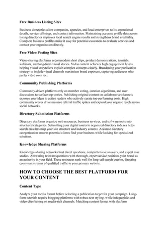 Free Business Listing Sites
Business directories allow companies, agencies, and local enterprises to list operational
details, service offerings, and contact information. Maintaining accurate profile data across
listing directories improves local search engine results and strengthens brand credibility.
Complete business profiles make it easy for potential customers to evaluate services and
contact your organization directly.
Free Video Posting Sites
Video sharing platforms accommodate short clips, product demonstrations, tutorials,
webinars, and long-form visual stories. Video content achieves high engagement levels,
helping visual storytellers explain complex concepts clearly. Broadening your publication
strategy to include visual channels maximizes brand exposure, capturing audiences who
prefer video over text.
Community Publishing Platforms
Community-driven platforms rely on member voting, curation algorithms, and user
discussions to surface top stories. Publishing original content on collaborative channels
exposes your ideas to active readers who actively curate top-performing posts. High
community scores drive massive referral traffic spikes and expand your organic reach across
social networks.
Directory Submission Platforms
Directory platforms organize web resources, business services, and software tools into
structured categories. Submitting your digital assets to organized directory indexes helps
search crawlers map your site structure and industry context. Accurate directory
categorization ensures potential clients find your business while looking for specialized
solutions.
Knowledge Sharing Platforms
Knowledge-sharing networks host direct questions, comprehensive answers, and expert case
studies. Answering relevant questions with thorough, expert advice positions your brand as
an authority in your field. These resources rank well for long-tail search queries, directing
consistent streams of qualified traffic to your primary website.
HOW TO CHOOSE THE BEST PLATFORM FOR
YOUR CONTENT
Content Type
Analyze your media format before selecting a publication target for your campaign. Long-
form tutorials require blogging platforms with robust text styling, while infographics and
video clips belong on media-rich channels. Matching content format with platform
 