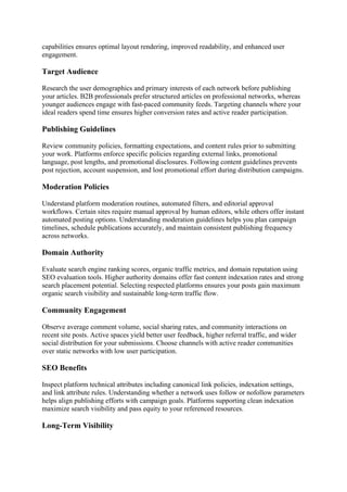 capabilities ensures optimal layout rendering, improved readability, and enhanced user
engagement.
Target Audience
Research the user demographics and primary interests of each network before publishing
your articles. B2B professionals prefer structured articles on professional networks, whereas
younger audiences engage with fast-paced community feeds. Targeting channels where your
ideal readers spend time ensures higher conversion rates and active reader participation.
Publishing Guidelines
Review community policies, formatting expectations, and content rules prior to submitting
your work. Platforms enforce specific policies regarding external links, promotional
language, post lengths, and promotional disclosures. Following content guidelines prevents
post rejection, account suspension, and lost promotional effort during distribution campaigns.
Moderation Policies
Understand platform moderation routines, automated filters, and editorial approval
workflows. Certain sites require manual approval by human editors, while others offer instant
automated posting options. Understanding moderation guidelines helps you plan campaign
timelines, schedule publications accurately, and maintain consistent publishing frequency
across networks.
Domain Authority
Evaluate search engine ranking scores, organic traffic metrics, and domain reputation using
SEO evaluation tools. Higher authority domains offer fast content indexation rates and strong
search placement potential. Selecting respected platforms ensures your posts gain maximum
organic search visibility and sustainable long-term traffic flow.
Community Engagement
Observe average comment volume, social sharing rates, and community interactions on
recent site posts. Active spaces yield better user feedback, higher referral traffic, and wider
social distribution for your submissions. Choose channels with active reader communities
over static networks with low user participation.
SEO Benefits
Inspect platform technical attributes including canonical link policies, indexation settings,
and link attribute rules. Understanding whether a network uses follow or nofollow parameters
helps align publishing efforts with campaign goals. Platforms supporting clean indexation
maximize search visibility and pass equity to your referenced resources.
Long-Term Visibility
 