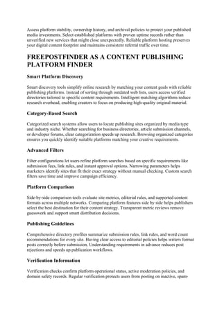 Assess platform stability, ownership history, and archival policies to protect your published
media investments. Select established platforms with proven uptime records rather than
unverified new services that might close unexpectedly. Reliable platform hosting preserves
your digital content footprint and maintains consistent referral traffic over time.
FREEPOSTFINDER AS A CONTENT PUBLISHING
PLATFORM FINDER
Smart Platform Discovery
Smart discovery tools simplify online research by matching your content goals with reliable
publishing platforms. Instead of sorting through outdated web lists, users access verified
directories tailored to specific content requirements. Intelligent matching algorithms reduce
research overhead, enabling creators to focus on producing high-quality original material.
Category-Based Search
Categorized search systems allow users to locate publishing sites organized by media type
and industry niche. Whether searching for business directories, article submission channels,
or developer forums, clear categorization speeds up research. Browsing organized categories
ensures you quickly identify suitable platforms matching your creative requirements.
Advanced Filters
Filter configurations let users refine platform searches based on specific requirements like
submission fees, link rules, and instant approval options. Narrowing parameters helps
marketers identify sites that fit their exact strategy without manual checking. Custom search
filters save time and improve campaign efficiency.
Platform Comparison
Side-by-side comparison tools evaluate site metrics, editorial rules, and supported content
formats across multiple networks. Comparing platform features side by side helps publishers
select the best destination for their content strategy. Transparent metric reviews remove
guesswork and support smart distribution decisions.
Publishing Guidelines
Comprehensive directory profiles summarize submission rules, link rules, and word count
recommendations for every site. Having clear access to editorial policies helps writers format
posts correctly before submission. Understanding requirements in advance reduces post
rejections and speeds up publication workflows.
Verification Information
Verification checks confirm platform operational status, active moderation policies, and
domain safety records. Regular verification protects users from posting on inactive, spam-
 