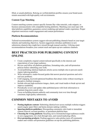 filled, or unsafe platforms. Relying on verified platform profiles ensures your brand assets
remain associated with high-quality web environments.
Content-Type Matching
Content matching systems connect specific formats like video tutorials, code snippets, or
business announcements with compatible hosting platforms. Matching your asset type with
ideal platform capabilities guarantees correct rendering and optimal reader experience. Proper
alignment maximizes reader engagement and content performance.
Platform Recommendations
Tailored recommendation systems suggest relevant publishing channels based on your target
industry and marketing objectives. System suggestions introduce publishers to new
submission channels they might have missed through manual searches. Utilizing smart
recommendations broadens your content reach and opens up new audience channels.
BEST PRACTICES FOR PUBLISHING CONTENT
ONLINE
 Create completely original content tailored specifically to the interests and
expectations of your target audience.
 Review and follow all platform guidelines, formatting rules, and self-promotion
policies before submitting your work.
 Avoid publishing identical duplicate articles across multiple sites to prevent search
engine indexing penalties.
 Write informative, reader-focused guides that answer practical questions and solve
real user problems.
 Craft engaging, keyword-optimized headlines that attract clicks without resorting to
deceptive clickbait strategies.
 Include relevant high-resolution images, charts, and visual media to break up text and
improve readability.
 Periodically review and update older published posts with fresh information to
maintain long-term search value.
 Focus on building domain authority and community trust over time through
consistent, high-quality submissions.
COMMON MISTAKES TO AVOID
 Posting duplicate content: Submitting identical text across multiple websites triggers
search engine spam filters and harms domain ranking visibility.
 Ignoring platform guidelines: Disregarding community rules leads to immediate
content removal, account penalties, or permanent platform bans.
 Choosing the wrong platform: Reaching out to mismatched target audiences results
in zero engagement, low click-through rates, and wasted marketing efforts.
 Over-promoting products: Pushing aggressive sales pitches turns off community
readers and violates self-promotion guidelines on top-tier publishing platforms.
 