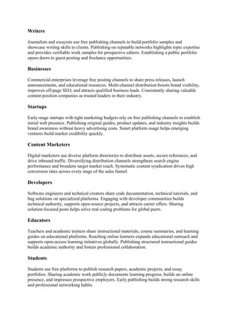 Writers
Journalists and essayists use free publishing channels to build portfolio samples and
showcase writing skills to clients. Publishing on reputable networks highlights topic expertise
and provides verifiable work samples for prospective editors. Establishing a public portfolio
opens doors to guest posting and freelance opportunities.
Businesses
Commercial enterprises leverage free posting channels to share press releases, launch
announcements, and educational resources. Multi-channel distribution boosts brand visibility,
improves off-page SEO, and attracts qualified business leads. Consistently sharing valuable
content position companies as trusted leaders in their industry.
Startups
Early-stage startups with tight marketing budgets rely on free publishing channels to establish
initial web presence. Publishing original guides, product updates, and industry insights builds
brand awareness without heavy advertising costs. Smart platform usage helps emerging
ventures build market credibility quickly.
Content Marketers
Digital marketers use diverse platform directories to distribute assets, secure references, and
drive inbound traffic. Diversifying distribution channels strengthens search engine
performance and broadens target market reach. Systematic content syndication drives high
conversion rates across every stage of the sales funnel.
Developers
Software engineers and technical creators share code documentation, technical tutorials, and
bug solutions on specialized platforms. Engaging with developer communities builds
technical authority, supports open-source projects, and attracts career offers. Sharing
solution-focused posts helps solve real coding problems for global peers.
Educators
Teachers and academic trainers share instructional materials, course summaries, and learning
guides on educational platforms. Reaching online learners expands educational outreach and
supports open-access learning initiatives globally. Publishing structured instructional guides
builds academic authority and fosters professional collaboration.
Students
Students use free platforms to publish research papers, academic projects, and essay
portfolios. Sharing academic work publicly documents learning progress, builds an online
presence, and impresses prospective employers. Early publishing builds strong research skills
and professional networking habits.
 