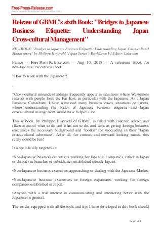 ReleaseofGBMC'ssixthBook:"BridgestoJapanese
Business Etiquette: Understanding Japan
Cross-culturalManagement"
NEW BOOK: "Bridges to Japanese Business Etiquette: Understanding Japan Cross-cultural
Management" by Philippe Huysveld "Japan Series": Book/Livre VI Editor: Lulu.com
France -- Free-Press-Release.com -- Aug 10, 2018 -- A reference Book for
non-Japanese executives about
"How to work with the Japanese"!
.
"Cross-cultural misunderstandings frequently appear in situations where Westerners
interact with people from the Far East, in particular with the Japanese. As a Japan
Business Consultant, I have witnessed many business cases, situations or events,
where understanding the basics of Japanese business etiquette and Japan
cross-cultural management would have helped a lot.
This (e)book, by Philippe Huysveld of GBMC, is filled with concrete advice and
illustrations of what to do and what not to do, and aims at giving foreign business
executives the necessary background and "toolkit" for succeeding in their "Japan
cross-cultural adventure". After all, for curious and outward looking minds, this
really could be fun!
It is specifically targeted at:
•Non-Japanese business executives working for Japanese companies, either in Japan
or abroad (in branches or subsidiaries established outside Japan).
•Non-Japanese business executives approaching or dealing with the Japanese Market.
•Non-Japanese business executives or foreign expatriates working for foreign
companies established in Japan.
•Anyone with a real interest in communicating and interacting better with the
Japanese in general.
The reader equipped with all the tools and tips I have developed in this book should
Page 1 of 3
 