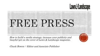 How to build a media strategy, increase your publicity and
(maybe) get on the cover of Lawn & Landscape magazine.
Chuck Bowen :: Editor and Associate Publisher
 