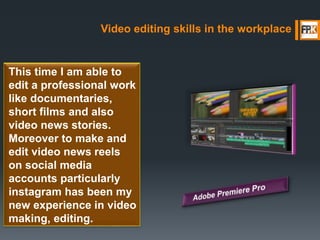 Video editing skills in the workplace
This time I am able to
edit a professional work
like documentaries,
short films and also
video news stories.
Moreover to make and
edit video news reels
on social media
accounts particularly
instagram has been my
new experience in video
making, editing.
 