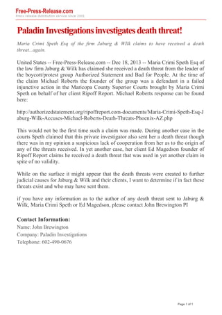 Paladin Investigations investigates death threat!
Maria Crimi Speth Esq of the firm Jaburg & WIlk claims to have received a death
threat...again.

United States -- Free-Press-Release.com -- Dec 18, 2013 -- Maria Crimi Speth Esq of
the law firm Jaburg & Wilk has claimed she received a death threat from the leader of
the boycott/protest group Authorized Statement and Bad for People. At the time of
the claim Michael Roberts the founder of the group was a defendant in a failed
injunctive action in the Maricopa County Superior Courts brought by Maria Crimi
Speth on behalf of her client Ripoff Report. Michael Roberts response can be found
here:
http://authorizedstatement.org/ripoffreport.com-documents/Maria-Crimi-Speth-Esq-J
aburg-Wilk-Accuses-Michael-Roberts-Death-Threats-Phoenix-AZ.php
This would not be the first time such a claim was made. During another case in the
courts Speth claimed that this private investigator also sent her a death threat though
there was in my opinion a suspicious lack of cooperation from her as to the origin of
any of the threats received. In yet another case, her client Ed Magedson founder of
Ripoff Report claims he received a death threat that was used in yet another claim in
spite of no validity.
While on the surface it might appear that the death threats were created to further
judicial causes for Jaburg & Wilk and their clients, I want to determine if in fact these
threats exist and who may have sent them.
if you have any information as to the author of any death threat sent to Jaburg &
Wilk, Maria Crimi Speth or Ed Magedson, please contact John Brewington PI

Contact Information:
Name: John Brewington
Company: Paladin Investigations
Telephone: 602-490-0676

Page 1 of 1

Powered by TCPDF (www.tcpdf.org)

 