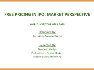 FREE PRICING IN IPO: MARKET PERSPECTIVE
WORLD INVESTORS WEEK, 2020
Organized by:
Securities Board of Nepal
Presented By:
Deepesh Vaidya
Professional – Capital Markets
deepesh@kriticapital.com.np
 