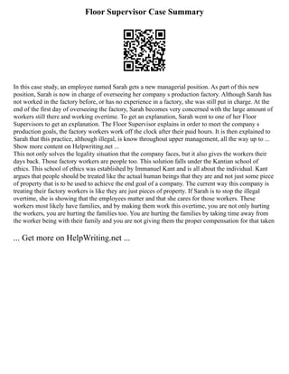 Floor Supervisor Case Summary
In this case study, an employee named Sarah gets a new managerial position. As part of this new
position, Sarah is now in charge of overseeing her company s production factory. Although Sarah has
not worked in the factory before, or has no experience in a factory, she was still put in charge. At the
end of the first day of overseeing the factory, Sarah becomes very concerned with the large amount of
workers still there and working overtime. To get an explanation, Sarah went to one of her Floor
Supervisors to get an explanation. The Floor Supervisor explains in order to meet the company s
production goals, the factory workers work off the clock after their paid hours. It is then explained to
Sarah that this practice, although illegal, is know throughout upper management, all the way up to ...
Show more content on Helpwriting.net ...
This not only solves the legality situation that the company faces, but it also gives the workers their
days back. Those factory workers are people too. This solution falls under the Kantian school of
ethics. This school of ethics was established by Immanuel Kant and is all about the individual. Kant
argues that people should be treated like the actual human beings that they are and not just some piece
of property that is to be used to achieve the end goal of a company. The current way this company is
treating their factory workers is like they are just pieces of property. If Sarah is to stop the illegal
overtime, she is showing that the employees matter and that she cares for those workers. These
workers most likely have families, and by making them work this overtime, you are not only hurting
the workers, you are hurting the families too. You are hurting the families by taking time away from
the worker being with their family and you are not giving them the proper compensation for that taken
... Get more on HelpWriting.net ...
 