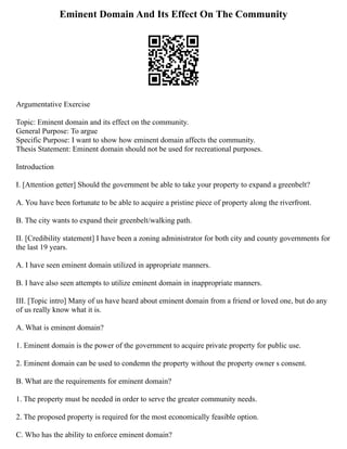 Eminent Domain And Its Effect On The Community
Argumentative Exercise
Topic: Eminent domain and its effect on the community.
General Purpose: To argue
Specific Purpose: I want to show how eminent domain affects the community.
Thesis Statement: Eminent domain should not be used for recreational purposes.
Introduction
I. [Attention getter] Should the government be able to take your property to expand a greenbelt?
A. You have been fortunate to be able to acquire a pristine piece of property along the riverfront.
B. The city wants to expand their greenbelt/walking path.
II. [Credibility statement] I have been a zoning administrator for both city and county governments for
the last 19 years.
A. I have seen eminent domain utilized in appropriate manners.
B. I have also seen attempts to utilize eminent domain in inappropriate manners.
III. [Topic intro] Many of us have heard about eminent domain from a friend or loved one, but do any
of us really know what it is.
A. What is eminent domain?
1. Eminent domain is the power of the government to acquire private property for public use.
2. Eminent domain can be used to condemn the property without the property owner s consent.
B. What are the requirements for eminent domain?
1. The property must be needed in order to serve the greater community needs.
2. The proposed property is required for the most economically feasible option.
C. Who has the ability to enforce eminent domain?
 