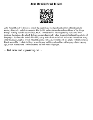 John Ronald Reuel Tolkien
John Ronald Reuel Tolkien was one of the greatest and most profound authors of the twentieth
century, his works include the notable The Hobbit and the famously acclaimed Lord of the Rings
trilogy. Starting from his adolescence, J.R.R. Tolkien created amazing literary works and drew
intricate illustrations. In school, Tolkien prospered especially when it came to his broad knowledge of
languages. He showed a remarkable ability early on for Latin and Greek and moved on to learn many
other languages, such as Welsh, Middle English, Norse, and Icelandic. In his letters, Tolkien discussed
his views on The Lord of the Rings as an allegory and his profound love of languages from a young
age, which would cause Tolkien to create his own elvish languages.
... Get more on HelpWriting.net ...
 