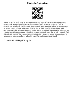 Eldorado Comparison
Similar to the HG Wells story, in the poem Eldorado by Edgar Allen Poe the romance genre is
demonstrated through a place apart, and also demonstrates a serpent in the garden. This is
demonstrated through the knight and the shadow trying to find Eldorado; a place/county that was
known for having the most gold during the gold rush in 1848. In the first stanza of the poem
everything seems perfect Gaily bedight, A gallant knight, In sunshine and in shadow , although still
when the second stanza starts the knight is in the same optimistic state; that he will eventually find
Eldorado and prosper. There are still glimpses of a gloomy future, the knight is old, a shadow is
growing over his heart, and he is failing his quest. The shadow that was originally
... Get more on HelpWriting.net ...
 