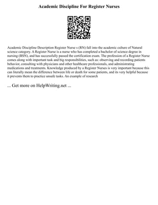 Academic Discipline For Register Nurses
Academic Discipline Description Register Nurse s (RN) fall into the academic culture of Natural
science category. A Register Nurse is a nurse who has completed a bachelor of science degree in
nursing (BSN), and has successfully passed the certification exam. The profession of a Register Nurse
comes along with important task and big responsibilities, such as: observing and recording patients
behavior, consulting with physicians and other healthcare professionals, and administrating
medications and treatments. Knowledge produced by a Register Nurses is very important because this
can literally mean the difference between life or death for some patients, and its very helpful because
it prevents them to practice unsafe tasks. An example of research
... Get more on HelpWriting.net ...
 