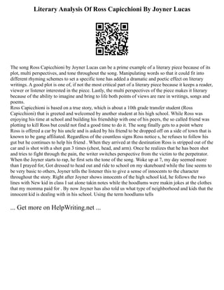 Literary Analysis Of Ross Capicchioni By Joyner Lucas
The song Ross Capicchioni by Joyner Lucas can be a prime example of a literary piece because of its
plot, multi perspectives, and tone throughout the song. Manipulating words so that it could fit into
different rhyming schemes to set a specific tone has added a dramatic and poetic effect on literary
writings. A good plot is one of, if not the most critical part of a literary piece because it keeps a reader,
viewer or listener interested in the piece. Lastly, the multi perspectives of the piece makes it literary
because of the ability to imagine and bring to life both points of views are rare in writings, songs and
poems.
Ross Capicchioni is based on a true story, which is about a 10th grade transfer student (Ross
Capicchioni) that is greeted and welcomed by another student at his high school. While Ross was
enjoying his time at school and building his friendship with one of his peers, the so called friend was
plotting to kill Ross but could not find a good time to do it. The song finally gets to a point where
Ross is offered a car by his uncle and is asked by his friend to be dropped off on a side of town that is
known to be gang affiliated. Regardless of the countless signs Ross notice s, he refuses to follow his
gut but he continues to help his friend . When they arrived at the destination Ross is stripped out of the
car and is shot with a shot gun 3 times (chest, head, and arm). Once he realizes that he has been shot
and tries to fight through the pain, the writer switches perspective from the victim to the perpetrator.
When the Joyner starts to rap, he first sets the tone of the song. Woke up at 7, my day seemed more
than I prayed for, Got dressed to head out and ride to school on my skateboard while the line seems to
be very basic to others, Joyner tells the listener this to give a sense of innocents to the character
throughout the story. Right after Joyner shows innocents of the high school kid, he follows the two
lines with New kid in class I sat alone takin notes while the hoodlums were makin jokes at the clothes
that my momma paid for . By now Joyner has also told us what type of neighborhood and kids that the
innocent kid is dealing with in his school. Using the term hoodlums tells
... Get more on HelpWriting.net ...
 