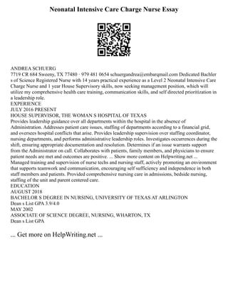 Neonatal Intensive Care Charge Nurse Essay
ANDREA SCHUERG
7719 CR 684 Sweeny, TX 77480 · 979 481 0654 schuergandrea@embarqmail.com Dedicated Bachler
s of Science Registered Nurse with 14 years practical experience as a Level 2 Neonatal Intensive Care
Charge Nurse and 1 year House Supervisory skills, now seeking management position, which will
utilize my comprehensive health care training, communication skills, and self directed prioritization in
a leadership role.
EXPERIENCE
JULY 2016 PRESENT
HOUSE SUPERVISOR, THE WOMAN S HOSPITAL OF TEXAS
Provides leadership guidance over all departments within the hospital in the absence of
Administration. Addresses patient care issues, staffing of departments according to a financial grid,
and oversees hospital conflicts that arise. Provides leadership supervision over staffing coordinator,
nursing departments, and performs administrative leadership roles. Investigates occurrences during the
shift, ensuring appropriate documentation and resolution. Determines if an issue warrants support
from the Administrator on call. Collaborates with patients, family members, and physicians to ensure
patient needs are met and outcomes are positive. ... Show more content on Helpwriting.net ...
Managed training and supervision of nurse techs and nursing staff, actively promoting an environment
that supports teamwork and communication, encouraging self sufficiency and independence in both
staff members and patients. Provided comprehensive nursing care in admissions, bedside nursing,
staffing of the unit and parent centered care.
EDUCATION
AUGUST 2018
BACHELOR S DEGREE IN NURSING, UNIVERSITY OF TEXAS AT ARLINGTON
Dean s List GPA 3.9/4.0
MAY 2002
ASSOCIATE OF SCIENCE DEGREE, NURSING, WHARTON, TX
Dean s List GPA
... Get more on HelpWriting.net ...
 