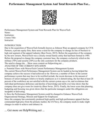 Performance Management System And Total Rewards Plan For...
Performance Management System and Total Rewards Plan for WeaverTech
Name:
Institution:
Course Title:
Instructor:
INTRODUCTION
Due to the acquisition of WeaverTech formally known as Johnson Ware an apparel company by CVX
Partners, a private equity firm, there arose a need for the company to change its line of business to
high end segment of the apparel industry (Beer Swier, 2015). Before the acquisition of the company
by the new owners, WeaverTech was a closely owned family entity that had been formed in 1905.
Before the proposal to change the company customer base, the company exclusively relied on the
military (70%) and security (30%) as the only customers for the company products.
The need to change the ... Show more content on Helpwriting.net ...
ANALYSIS OF THE CURRENT SITUATION
a. Potential Flaws with WeaverTech Current Performance Management System
The current WeaverTech Performance Management System can be lauded as having helped the
company achieve the success it had achieved so far. However, a number of flaws in the current
performance system that may have to be rectified include; the recent decrease in the amount of
bonuses of senior managers relative to hourly employees as it is demotivating, the fact that at least 20
percent of the workforce are not satisfied with the current system says a lot, and revelations that
individual performance deficiency and decline of knowledge and skills over time shows that the
company does not give room for creativity (Beer Swier, 2015). Finally, the lower score that planning,
budgeting and focusing was given shows that the particular managers under this obligations are
incapable of delivering.
b. How the Performance Management System could be changed to Enhance WeaverTech
Organizational Strategy, Mission and Support for Employees
Since the company has consistently produced high quality and high performance apparel that has
commanded high price from the primary market, the US Navy, the company needs to make slight
changes in order to achieve and enhance its
... Get more on HelpWriting.net ...
 