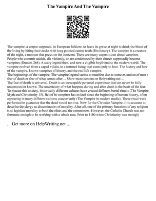 The Vampire And The Vampire
The vampire, a corpse supposed, in European folklore, to leave its grave at night to drink the blood of
the living by biting their necks with long pointed canine teeth (Dictionary). The vampire is a creature
of the night, a monster that preys on the innocent. There are many superstitions about vampires.
People who commit suicide, die violently, or are condemned by their church supposedly become
vampires (Dundes 268). A scary legend then, and now a eligible boyfriend to the modern world. The
vampire evolved from a caped villain, to a tortured being that wants only to love. The history and lore
of the vampire, known vampires of history, and the real life vampire.
The beginnings of the vampire. The vampire legend seems to manifest due to some extension of man s
fear of death or fear of what comes after ... Show more content on Helpwriting.net ...
The fear of death is universal. Death is an inescapable personal experience that can never be fully
understood or known. The uncertainty of what happens during and after death is the basis of the fear.
To placate this anxiety, historically different cultures have created different burial rituals (The Vampire
Myth and Christianity 15). Belief in vampires has existed since the beginning of human history, often
appearing in many different cultures concurrently (The Vampire in modern media). These ritual were
performed to guarantee that the dead would not rise. Now for the Christian Vampire; It is accurate to
describe the clergy as disseminators of morality. After all, one of the primary functions of any religion
is to legislate morality to both the elites and the commoners. However, the Catholic Church was not
fortunate enough to be working with a tabula rasa. Prior to 1100 when Christianity was strongly
... Get more on HelpWriting.net ...
 