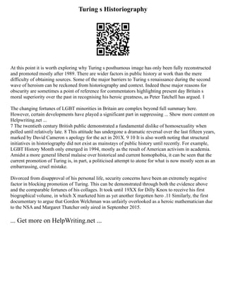Turing s Historiography
At this point it is worth exploring why Turing s posthumous image has only been fully reconstructed
and promoted mostly after 1989. There are wider factors in public history at work than the mere
difficulty of obtaining sources. Some of the major barriers to Turing s renaissance during the second
wave of heroism can be reckoned from historiography and context. Indeed these major reasons for
obscurity are sometimes a point of reference for commentators highlighting present day Britain s
moral superiority over the past in recognising his heroic greatness, as Peter Tatchell has argued. 1
The changing fortunes of LGBT minorities in Britain are complex beyond full summary here.
However, certain developments have played a significant part in suppressing ... Show more content on
Helpwriting.net ...
7 The twentieth century British public demonstrated a fundamental dislike of homosexuality when
polled until relatively late. 8 This attitude has undergone a dramatic reversal over the last fifteen years,
marked by David Cameron s apology for the act in 201X. 9 10 It is also worth noting that structural
initiatives in historiography did not exist as mainstays of public history until recently. For example,
LGBT History Month only emerged in 1994, mostly as the result of American activism in academia.
Amidst a more general liberal malaise over historical and current homophobia, it can be seen that the
current promotion of Turing is, in part, a politicised attempt to atone for what is now mostly seen as an
embarrassing, cruel mistake.
Divorced from disapproval of his personal life, security concerns have been an extremely negative
factor in blocking promotion of Turing. This can be demonstrated through both the evidence above
and the comparable fortunes of his collages. It took until 19XX for Dilly Knox to receive his first
biographical volume, in which X marketed him as yet another forgotten hero .11 Similarly, the first
documentary to argue that Gordon Welchman was unfairly overlooked as a heroic mathematician due
to the NSA and Margaret Thatcher only aired in September 2015.
... Get more on HelpWriting.net ...
 