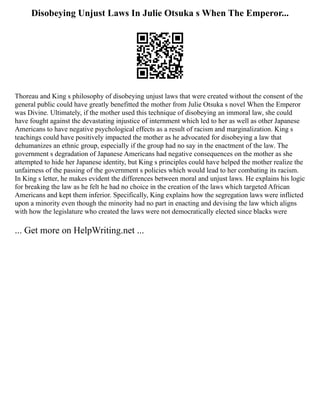 Disobeying Unjust Laws In Julie Otsuka s When The Emperor...
Thoreau and King s philosophy of disobeying unjust laws that were created without the consent of the
general public could have greatly benefitted the mother from Julie Otsuka s novel When the Emperor
was Divine. Ultimately, if the mother used this technique of disobeying an immoral law, she could
have fought against the devastating injustice of internment which led to her as well as other Japanese
Americans to have negative psychological effects as a result of racism and marginalization. King s
teachings could have positively impacted the mother as he advocated for disobeying a law that
dehumanizes an ethnic group, especially if the group had no say in the enactment of the law. The
government s degradation of Japanese Americans had negative consequences on the mother as she
attempted to hide her Japanese identity, but King s principles could have helped the mother realize the
unfairness of the passing of the government s policies which would lead to her combating its racism.
In King s letter, he makes evident the differences between moral and unjust laws. He explains his logic
for breaking the law as he felt he had no choice in the creation of the laws which targeted African
Americans and kept them inferior. Specifically, King explains how the segregation laws were inflicted
upon a minority even though the minority had no part in enacting and devising the law which aligns
with how the legislature who created the laws were not democratically elected since blacks were
... Get more on HelpWriting.net ...
 