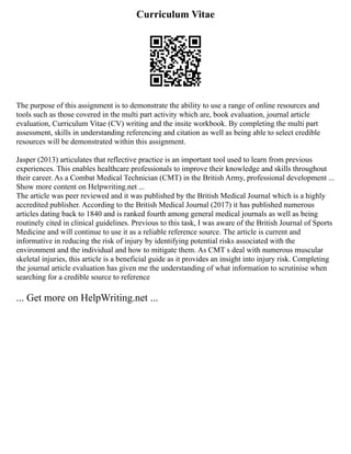 Curriculum Vitae
The purpose of this assignment is to demonstrate the ability to use a range of online resources and
tools such as those covered in the multi part activity which are, book evaluation, journal article
evaluation, Curriculum Vitae (CV) writing and the insite workbook. By completing the multi part
assessment, skills in understanding referencing and citation as well as being able to select credible
resources will be demonstrated within this assignment.
Jasper (2013) articulates that reflective practice is an important tool used to learn from previous
experiences. This enables healthcare professionals to improve their knowledge and skills throughout
their career. As a Combat Medical Technician (CMT) in the British Army, professional development ...
Show more content on Helpwriting.net ...
The article was peer reviewed and it was published by the British Medical Journal which is a highly
accredited publisher. According to the British Medical Journal (2017) it has published numerous
articles dating back to 1840 and is ranked fourth among general medical journals as well as being
routinely cited in clinical guidelines. Previous to this task, I was aware of the British Journal of Sports
Medicine and will continue to use it as a reliable reference source. The article is current and
informative in reducing the risk of injury by identifying potential risks associated with the
environment and the individual and how to mitigate them. As CMT s deal with numerous muscular
skeletal injuries, this article is a beneficial guide as it provides an insight into injury risk. Completing
the journal article evaluation has given me the understanding of what information to scrutinise when
searching for a credible source to reference
... Get more on HelpWriting.net ...
 