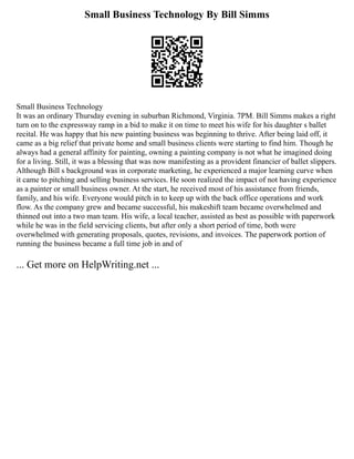 Small Business Technology By Bill Simms
Small Business Technology
It was an ordinary Thursday evening in suburban Richmond, Virginia. 7PM. Bill Simms makes a right
turn on to the expressway ramp in a bid to make it on time to meet his wife for his daughter s ballet
recital. He was happy that his new painting business was beginning to thrive. After being laid off, it
came as a big relief that private home and small business clients were starting to find him. Though he
always had a general affinity for painting, owning a painting company is not what he imagined doing
for a living. Still, it was a blessing that was now manifesting as a provident financier of ballet slippers.
Although Bill s background was in corporate marketing, he experienced a major learning curve when
it came to pitching and selling business services. He soon realized the impact of not having experience
as a painter or small business owner. At the start, he received most of his assistance from friends,
family, and his wife. Everyone would pitch in to keep up with the back office operations and work
flow. As the company grew and became successful, his makeshift team became overwhelmed and
thinned out into a two man team. His wife, a local teacher, assisted as best as possible with paperwork
while he was in the field servicing clients, but after only a short period of time, both were
overwhelmed with generating proposals, quotes, revisions, and invoices. The paperwork portion of
running the business became a full time job in and of
... Get more on HelpWriting.net ...
 