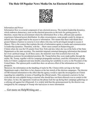 The Role Of Popular News Media On An Electoral Environment
Information and Power
Information flow is a crucial component of any electoral process. The modern leadership dynamics,
which embraces democracy, rests on the electoral processes as the tools for gaining power. It,
therefore, means that an environment where the information flow is free, efficient and seamless
experiences balanced power distribution. In other circumstances, some people could, by design or
default, have the upper hand in the access to information. This means that these individuals have
greater balance of power to exercise it over others who may not be privileged enough to access it
(Bates). This is the context that explains the role of information agents or media and communication
in leadership dynamics. Therefore, with the ... Show more content on Helpwriting.net ...
Clinton when she was the US senator from New York and also when she was at the helm of the State
Department as the state secretary. The materials targeted contained damaging information that dented
her rival s political image. In all these cases, the materials were first availed to her rival, the
Republican nominee for presidential position, Mr. Trump before they were made public through the
media. Mr. Trump, together with his campaign propaganda machines, used this information to poke
holes in Clinton s judgment and raise doubts concerning her suitability to serve as the President of the
United States. The opinion polls would then show an adverse effect of the information on Clinton s
prospects.
Moreover, the information on the handling of mails by Ms. Clinton while serving at the State
Department made a fatal blow to her chances at the last stretch of the election campaigns. The director
of FBI released information to the effect that the agency would re open the investigation on Clinton
regarding her culpability in terms of handling the official emails. This cemented a narrative by her
rivals that she was culpable being a criminal who should have not been allowed even to contest in the
first place. In fact, the opponents would use the phrase lock her up during their campaign gatherings as
a rallying call against her (Diamond). It is widely held that this pronouncement by the director was
instigated by the campaign of Trump who had access to more information
... Get more on HelpWriting.net ...
 