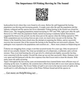 The Importance Of Fishing Herring In The Sound
hydrocarbon levels where they were found in oily areas. Before the spill happened the herring
population was thriving and increasing greatly. A couple years after the spill the population and the
industry collapsed and the species has never rebounded. Fishing herring in the Sound was closed for
fifteen years. The struggling population started increasing in 1997 and 1998, eight years after the spill.
However in 1999 when the population finally started increasing it randomly halted. Researchers
suggested the freeze in the growth was the stress put on the species when the fishing opened in 1997.
With a population just recovering from an epic event, too much stress was put on the herring. The
fishery in the Sound has been closed since the attempt at reopening the fishery, and no successful
recovery has occurred. One of the reasons the herring in the Sound has not recovered is disease. Two
pathogens were exposed to the populations and scientists are ... Show more content on Helpwriting.net
...
Fisheries are struggling from a tragic event that occurred twenty five years ago. Only ten percent of
total oil was actually cleaned. The clean up included use of a dispersant, a surfactant, and a solvent
mixture. They even tried burning the oil to get rid of it, which proved slightly successful, but they
were concerned with the weather. Overall the clean up was not that successful. Many Alaskans were
very upset and felt betrayed with the slow response time that Exxon took to clean the disaster. With
many more oils spills occurring
Tupai 5 throughout the last twenty years environmentalist have learned better more efficient ways of
cleaning up the mess. In addition, the scientists have effectively been able to save more species during
these man made disasters. The Exxon Valdez oil spill is not even in the top ten worst oil spills in the
world and it is still affecting the waters of the Prince William Sound and all the species in
... Get more on HelpWriting.net ...
 