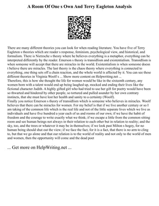 A Room Of One s Own And Terry Eagleton Analysis
There are many different theories you can look for when reading literature. You have five of Terry
Eagleton s theories which are reader s response, feminism, psychological view, and historical, and
formalism. There is Nietzsche s theory where he believes everything is a metaphor, everything can be
interpreted differently by the reader. Emerson s theory is transidlism and existentialism. Transidlism is
when someone will accept that there are miracles in the world. Existentialism is when someone doesn
t believe there are miracles. The last theory is the chaos theory where everything is connected to
everything, one thing sets off a chain reaction, and the whole world is affected by it. You can see these
different theories in Virginia Woolf s ... Show more content on Helpwriting.net ...
Therefore, this is how she thought the life for women would be like in the sixteenth century, any
women born with a talent would end up being laughed up, mocked and ending their lives like the
fictional character Judith. A highly gifted girl who had tried to use her gift for poetry would have been
so thwarted and hindered by other people, so tortured and pulled asunder by her own contrary
instincts, that she must have lost her health and sanity to a certainty (Woolf).
Finally you notice Emerson s theory of transidlism which is someone who believes in miracles. Woolf
believes that there can be miracles for women. For my belief is that if we live another century or so I
am taking of the common life which is the real life and not of the little separate lives which we live as
individuals and have five hundred a year each of us and rooms of our own; if we have the habit of
freedom and the courage to write exactly what we think; if we escape a little from the common sitting
room and see human beings not always in their relation to each other but in relation to reality; and the
sky, too, and the trees or whatever it may be in themselves; if we look past Milton s hogey, for no
human being should shut out the view; if we face the fact, for it is a fact, that there is no arm to cling
to, but that we go alone and that our relation is to the world of reality and not only to the world of men
and women, then the opportunity will come and the dead poet
... Get more on HelpWriting.net ...
 