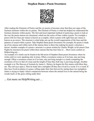 Stephen Dunn s Poem Sweetness
After reading the Elements of Poetry and the six poems it becomes clear that there are signs of the
fourteen elements within the six poems. The Element of Poetry is what has helped me understand the
fourteen elements within poetry. The first and most important method of analyzing a poem is look at
the way the poem stanzas are structured, which are the series of lines within a poem. For example a
poem with two lines per stanza is known as a couplet, where a poem with eight lines per stanza is
known as an octave. The structure is what helps sets up the overall organization of the lines and the
patterns of sound within a poem. Take Stephen Dunn poem Sweetness for example, his poem is made
up of ten stanzas and within each of the stanzas there is three line making his poem s structure a
tercert. Another example of a poem s structure is a poem written by Charles Wright, in his poem Clear
Nights he structures his poem within three stanzas that has four lines in ... Show more content on
Helpwriting.net ...
An example of a simile can be found in the 8th tercet of Stephen Dunn poem Sweetness where he
writes until we were speaking only in tones. Often a sweetness comes as if on loan, stay just long
enough. Often a sweetness comes as if on loan, stay just long enough is a simile comparing the
sweetness of love to that of a loan and the length of time they both stay is just long enough. Another
example is in The Heaven of Animals by James L. Dickey, he begins his first stanza with (Here they
are. The soft eyes open.), Then he leads into a metaphor (If they have lived in a wood. It is a wood. If
they have lived on plains it is grass, rolling under their feet forever) by stating these two metaphors
James is trying to imply I direct comparison between where the animal lives to the animal being the
woods itself, or the grass rolling under their
... Get more on HelpWriting.net ...
 
