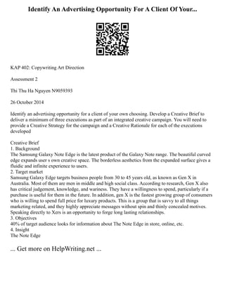 Identify An Advertising Opportunity For A Client Of Your...
KAP 402: Copywriting Art Direction
Assessment 2
Thi Thu Ha Nguyen N9059393
26 October 2014
Identify an advertising opportunity for a client of your own choosing. Develop a Creative Brief to
deliver a minimum of three executions as part of an integrated creative campaign. You will need to
provide a Creative Strategy for the campaign and a Creative Rationale for each of the executions
developed
Creative Brief
1. Background
The Samsung Galaxy Note Edge is the latest product of the Galaxy Note range. The beautiful curved
edge expands user s own creative space. The borderless aesthetics from the expanded surface gives a
fluidic and infinite experience to users.
2. Target market
Samsung Galaxy Edge targets business people from 30 to 45 years old, as known as Gen X in
Australia. Most of them are men in middle and high social class. According to research, Gen X also
has critical judgement, knowledge, and wariness. They have a willingness to spend, particularly if a
purchase is useful for them in the future. In addition, gen X is the fastest growing group of consumers
who is willing to spend full price for luxury products. This is a group that is savvy to all things
marketing related, and they highly appreciate messages without spin and thinly concealed motives.
Speaking directly to Xers is an opportunity to forge long lasting relationships.
3. Objectives
40% of target audience looks for information about The Note Edge in store, online, etc.
4. Insight
The Note Edge
... Get more on HelpWriting.net ...
 