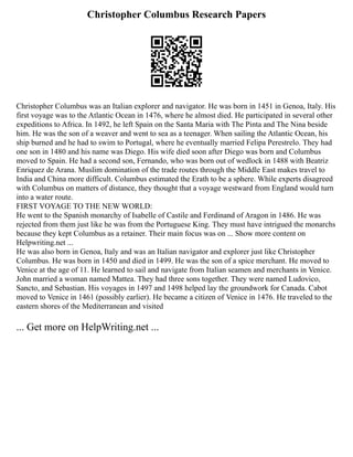 Christopher Columbus Research Papers
Christopher Columbus was an Italian explorer and navigator. He was born in 1451 in Genoa, Italy. His
first voyage was to the Atlantic Ocean in 1476, where he almost died. He participated in several other
expeditions to Africa. In 1492, he left Spain on the Santa Maria with The Pinta and The Nina beside
him. He was the son of a weaver and went to sea as a teenager. When sailing the Atlantic Ocean, his
ship burned and he had to swim to Portugal, where he eventually married Felipa Perestrelo. They had
one son in 1480 and his name was Diego. His wife died soon after Diego was born and Columbus
moved to Spain. He had a second son, Fernando, who was born out of wedlock in 1488 with Beatriz
Enriquez de Arana. Muslim domination of the trade routes through the Middle East makes travel to
India and China more difficult. Columbus estimated the Erath to be a sphere. While experts disagreed
with Columbus on matters of distance, they thought that a voyage westward from England would turn
into a water route.
FIRST VOYAGE TO THE NEW WORLD:
He went to the Spanish monarchy of Isabelle of Castile and Ferdinand of Aragon in 1486. He was
rejected from them just like he was from the Portuguese King. They must have intrigued the monarchs
because they kept Columbus as a retainer. Their main focus was on ... Show more content on
Helpwriting.net ...
He was also born in Genoa, Italy and was an Italian navigator and explorer just like Christopher
Columbus. He was born in 1450 and died in 1499. He was the son of a spice merchant. He moved to
Venice at the age of 11. He learned to sail and navigate from Italian seamen and merchants in Venice.
John married a woman named Mattea. They had three sons together. They were named Ludovico,
Sancto, and Sebastian. His voyages in 1497 and 1498 helped lay the groundwork for Canada. Cabot
moved to Venice in 1461 (possibly earlier). He became a citizen of Venice in 1476. He traveled to the
eastern shores of the Mediterranean and visited
... Get more on HelpWriting.net ...
 