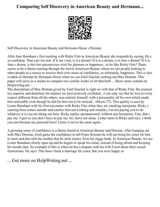 Comparing Self Discovery in American Beauty and Hermann...
Self Discovery in American Beauty and Hermann Hesse s Demian
After Jane Burnham s first meeting with Ricky Fitts in American Beauty she responds by saying, He s
so confident. That can t be real. If it isn t real, is it a dream? If it is a dream, is it Jane s dream? If it is
Jane s dream, is this her unconscious wish for pleasure or happiness...to be like Ricky Fitts? There
seems to be a theme running through the movie American Beauty where we see people looking to
other people as a source to receive their own sense of confidence, or ultimately, happiness. This is also
evident in Demian by Hermann Hesse when we see Emil Sinclair seeking out Max Demian. This
paper will serve as a means to compare two similar works of art that both ... Show more content on
Helpwriting.net ...
The description of Max Demian given by Emil Sinclair is right on with that of Ricky Fitts: He seemed
too superior and detached, his manner too provocatively confident...I can only say that he was in every
respect different from all the others, was entirely himself, with a personality all his own which made
him noticeable even though he did his best not to be noticed... (Hesse 27). This quality is seen by
Lester Burnham with his first encounter with Ricky Fitts when they are smoking marijuana. Ricky s
catering boss comes outside and catches him not working and remarks, I m not paying you to do
whatever it is you are doing out here. Ricky replies spontaneously without any hesitation, Fine, don t
pay me. I quit so you don t have to pay me. So, leave me alone. Lester turns to Ricky and says, I think
you just became my personal hero! Lester is never the same again.
A growing sense of confidence is a theme found in American Beauty and Demian. After hanging out
with Max Demian, Emil gains the confidence to tell Franz Kromer he will not bring his sister for him
to meet and also tells his mother that he stole money from her piggy bank. In American Beauty, we see
Lester Burnham slowly open up and he begins to speak his mind, instead of being afraid and keeping
his mouth shut. An example of this is when he has a dispute with his wife Carol about their sexual
frustrations. He says: This hasn t been a marriage for years, but you were happy as
... Get more on HelpWriting.net ...
 