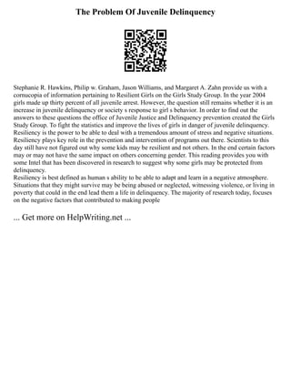 The Problem Of Juvenile Delinquency
Stephanie R. Hawkins, Philip w. Graham, Jason Williams, and Margaret A. Zahn provide us with a
cornucopia of information pertaining to Resilient Girls on the Girls Study Group. In the year 2004
girls made up thirty percent of all juvenile arrest. However, the question still remains whether it is an
increase in juvenile delinquency or society s response to girl s behavior. In order to find out the
answers to these questions the office of Juvenile Justice and Delinquency prevention created the Girls
Study Group. To fight the statistics and improve the lives of girls in danger of juvenile delinquency.
Resiliency is the power to be able to deal with a tremendous amount of stress and negative situations.
Resiliency plays key role in the prevention and intervention of programs out there. Scientists to this
day still have not figured out why some kids may be resilient and not others. In the end certain factors
may or may not have the same impact on others concerning gender. This reading provides you with
some Intel that has been discovered in research to suggest why some girls may be protected from
delinquency.
Resiliency is best defined as human s ability to be able to adapt and learn in a negative atmosphere.
Situations that they might survive may be being abused or neglected, witnessing violence, or living in
poverty that could in the end lead them a life in delinquency. The majority of research today, focuses
on the negative factors that contributed to making people
... Get more on HelpWriting.net ...
 