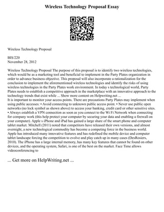 Wireless Technology Proposal Essay
Wireless Technology Proposal
BIS/220
November 28, 2012
Wireless Technology Proposal The purpose of this proposal is to identify two wireless technologies,
which would be as a marketing tool and beneficial to implement in the Party Plates organization in
order to advance business objective. This proposal will also incorporate a rationalization for the
conclusion to implement the aforementioned wireless technologies and identify the risks of using
wireless technologies in the Party Plates work environment. In today s technological world, Party
Plates needs to establish a competitive approach in the marketplace with an innovative approach to the
technology trends that exist while ... Show more content on Helpwriting.net ...
It is important to monitor your access points. There are precautions Party Plates may implement when
using public accesses: ▪ Avoid connecting to unknown public access point. ▪ Never use public open
networks (no lock symbol as shown above) to access your banking, credit card or other sensitive sites.
▪ Always establish a VPN connection as soon as you connect to the Wi Fi Network when connecting
for company work (this help protect your computer by securing your data and enabling a firewall on
your computer). Apple s iPhone and iPad has gained a large share of the smart phone and computer
tablet market. Mitchell (2011) noted that competitors have released their own versions, and almost
overnight, a new technological commodity has become a competing force in the business world.
Apple has introduced many innovative features and has redefined the mobile device and computer
tablet landscape forcing the competition to evolve and play catch up in many cases (DesRosiers,
2010). The iPhone has a large internal memory, has many key features that cannot be found on other
devices, and the operating system, Safari, is one of the best on the market. Face Time allows
videoconferencing to
... Get more on HelpWriting.net ...
 