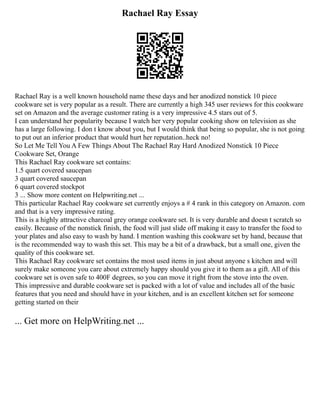 Rachael Ray Essay
Rachael Ray is a well known household name these days and her anodized nonstick 10 piece
cookware set is very popular as a result. There are currently a high 345 user reviews for this cookware
set on Amazon and the average customer rating is a very impressive 4.5 stars out of 5.
I can understand her popularity because I watch her very popular cooking show on television as she
has a large following. I don t know about you, but I would think that being so popular, she is not going
to put out an inferior product that would hurt her reputation..heck no!
So Let Me Tell You A Few Things About The Rachael Ray Hard Anodized Nonstick 10 Piece
Cookware Set, Orange
This Rachael Ray cookware set contains:
1.5 quart covered saucepan
3 quart covered saucepan
6 quart covered stockpot
3 ... Show more content on Helpwriting.net ...
This particular Rachael Ray cookware set currently enjoys a # 4 rank in this category on Amazon. com
and that is a very impressive rating.
This is a highly attractive charcoal grey orange cookware set. It is very durable and doesn t scratch so
easily. Because of the nonstick finish, the food will just slide off making it easy to transfer the food to
your plates and also easy to wash by hand. I mention washing this cookware set by hand, because that
is the recommended way to wash this set. This may be a bit of a drawback, but a small one, given the
quality of this cookware set.
This Rachael Ray cookware set contains the most used items in just about anyone s kitchen and will
surely make someone you care about extremely happy should you give it to them as a gift. All of this
cookware set is oven safe to 400F degrees, so you can move it right from the stove into the oven.
This impressive and durable cookware set is packed with a lot of value and includes all of the basic
features that you need and should have in your kitchen, and is an excellent kitchen set for someone
getting started on their
... Get more on HelpWriting.net ...
 