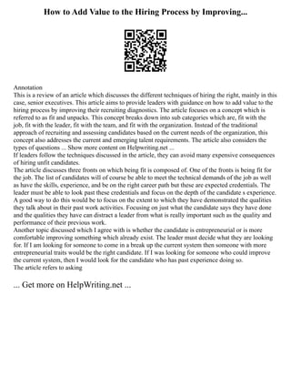 How to Add Value to the Hiring Process by Improving...
Annotation
This is a review of an article which discusses the different techniques of hiring the right, mainly in this
case, senior executives. This article aims to provide leaders with guidance on how to add value to the
hiring process by improving their recruiting diagnostics. The article focuses on a concept which is
referred to as fit and unpacks. This concept breaks down into sub categories which are, fit with the
job, fit with the leader, fit with the team, and fit with the organization. Instead of the traditional
approach of recruiting and assessing candidates based on the current needs of the organization, this
concept also addresses the current and emerging talent requirements. The article also considers the
types of questions ... Show more content on Helpwriting.net ...
If leaders follow the techniques discussed in the article, they can avoid many expensive consequences
of hiring unfit candidates.
The article discusses three fronts on which being fit is composed of. One of the fronts is being fit for
the job. The list of candidates will of course be able to meet the technical demands of the job as well
as have the skills, experience, and be on the right career path but these are expected credentials. The
leader must be able to look past these credentials and focus on the depth of the candidate s experience.
A good way to do this would be to focus on the extent to which they have demonstrated the qualities
they talk about in their past work activities. Focusing on just what the candidate says they have done
and the qualities they have can distract a leader from what is really important such as the quality and
performance of their previous work.
Another topic discussed which I agree with is whether the candidate is entrepreneurial or is more
comfortable improving something which already exist. The leader must decide what they are looking
for. If I am looking for someone to come in a break up the current system then someone with more
entrepreneurial traits would be the right candidate. If I was looking for someone who could improve
the current system, then I would look for the candidate who has past experience doing so.
The article refers to asking
... Get more on HelpWriting.net ...
 