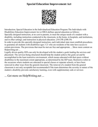 Special Education Improvement Act
Introduction: Special Education in the Individualized Education Program The Individuals with
Disabilities Education Improvement Act or IDEA defines special education as follows:
Specially designed instruction, at no cost to parents, to meet the unique needs of a student with a
disability, including instruction conducted in the classroom, in the home, in hospitals, and institutions,
and in other settings; and instruction in physical education. (34 CFR §300.39)
In order to provide this specially designed instruction, each individual state must establish procedures
to guarantee all students with disabilities ages 3 21 who are residents of the state have access to
certain provisions. The provisions that must be met are free and appropriate ... Show more content on
Helpwriting.net ...
Legally driven quality IEPs can only be developed with the student s goals leading the services and
placement. The services being structured should help the student achieve the goals set and be
accomplished in the least restrictive environment, which means educated with their peers without
disabilities to the maximum extent appropriate, as determined by the IEP team. Restrictive refers to
the occasions where students are educated in special classes or separate schools, or have been
removed in other ways from the general classroom. The removal of a student from the general
classroom is not only acceptable but recommended if the team determines the severity or nature of the
student s disability prevents satisfactory learning, even with supplementary aids or services
... Get more on HelpWriting.net ...
 