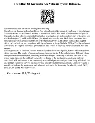 The Effect Of Kermadec Arc Volcanic System Between...
Recommended area for further investigation and why
Samples were dredged and analysed from four sites along the Kermadec Arc volcanic system between
Macauley Island in the North to Rumble II West in the South. As a result of chemical of analyses of
the rocks, the two sites recommended for further investigation are in the southern part of the arc where
the Brothers (site 3) and Rumble II West (site 4) volcanoes are located. Both these volcanoes have
large calderas which are associated with hydrothermal activity, and Brothers Volcano has erupted
silicic rocks which are also associated with hydrothermal activity (Nichols, 2009 p271). Hydrothermal
activity and the sulphur rich fluids generated can be a source of sulphide minerals for lead, zinc and
copper.
Rock types found at Brothers Volcano were analysed as dacite and rhyolite, both of which erupt from
silicic magmas. The graphs of major and minor elements for site 3 showed distinctly different values
compared to the other samples, indicating a different magma chemistry at this site. The plot of the
minor trace elements showed high barium levels. Barite is the most common sulphate material
associated with barium and is also commonly sourced in hydrothermal processes along with lead, zinc
and copper. Numerous surveys have discovered active hydrothermal systems and Brothers volcano is
considered to have the most active hydrothermal activity in the Kermadec Arc (Embley et al., 2012)
(Gns.cri.nz, 2015). As described the
... Get more on HelpWriting.net ...
 
