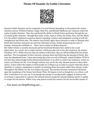 Theme Of Insanity In Gothic Literature
Insanity Gothic literature can be composed of several themes depending on the purpose the writers
intend to convey. William Faulkner, Edgar Allen Poe, and Richard Matheson are virtuosos within the
realm of gothic literature. They have perfected the ability to blend fiction and horror through the use
of certain gothic elements. Through their many works, such as A Rose for Emily, Prey, and The Black
Cat, the authors implement numerous themes regarding violence and entrapment existing in both the
metaphorical and literal state. The authors successfully apply these elements in order to illustrate their
belief that loneliness and grief can motivate inhumane actions, further progressing the state of
insanity. Among the multitude of ... Show more content on Helpwriting.net ...
Her father (whom is recently deceased) and her boyfriend (Homer) have aided in her social
deprivation. As a result, she is empty and lost, which provokes her to buy the rat poison, the arsenic
(Faulkner 1071). While the town may not interact with Emily, they are still bewildered by her earlier
purchase. The townspeople let their curiosity consume them and following the passing of Emily, they
enter her abandoned house. Upon uncovering that what was left of [Homer], rotted (Faulkner 1074) in
her bed, they acknowledge Emily had poisoned Homer in an effort to relieve her loneliness; which, in
return, cost Homer his life. Even though violence may not be the only element present in these short
stories, it does reflect the length at which people are willing to go in order to acquire what they desire.
Similarly to violence, entrapment is another overarching theme prevalent within these literary works.
Throughout The Black Cat, the evil eclipses the good. The narrator becomes consumed with dread
upon the murdering of his former best friend: Pluto. He begins to feel as though he is in a felon s cell
(Poe 3) and there is no way out. Even though the narrator is not physically trapped, he believes his
own house is equivalent to a prison. His internal turmoil clouds his rational thinking and he is unable
to escape his true desires. While every sane person would feel remorse for the irrevocable murder of
... Get more on HelpWriting.net ...
 