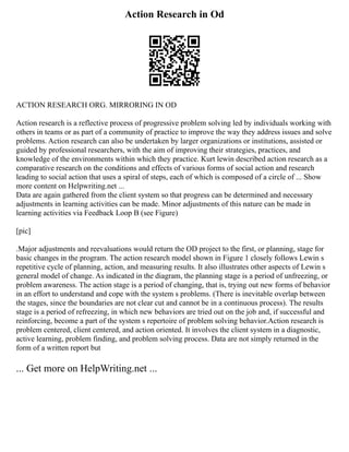Action Research in Od
ACTION RESEARCH ORG. MIRRORING IN OD
Action research is a reflective process of progressive problem solving led by individuals working with
others in teams or as part of a community of practice to improve the way they address issues and solve
problems. Action research can also be undertaken by larger organizations or institutions, assisted or
guided by professional researchers, with the aim of improving their strategies, practices, and
knowledge of the environments within which they practice. Kurt lewin described action research as a
comparative research on the conditions and effects of various forms of social action and research
leading to social action that uses a spiral of steps, each of which is composed of a circle of ... Show
more content on Helpwriting.net ...
Data are again gathered from the client system so that progress can be determined and necessary
adjustments in learning activities can be made. Minor adjustments of this nature can be made in
learning activities via Feedback Loop B (see Figure)
[pic]
.Major adjustments and reevaluations would return the OD project to the first, or planning, stage for
basic changes in the program. The action research model shown in Figure 1 closely follows Lewin s
repetitive cycle of planning, action, and measuring results. It also illustrates other aspects of Lewin s
general model of change. As indicated in the diagram, the planning stage is a period of unfreezing, or
problem awareness. The action stage is a period of changing, that is, trying out new forms of behavior
in an effort to understand and cope with the system s problems. (There is inevitable overlap between
the stages, since the boundaries are not clear cut and cannot be in a continuous process). The results
stage is a period of refreezing, in which new behaviors are tried out on the job and, if successful and
reinforcing, become a part of the system s repertoire of problem solving behavior.Action research is
problem centered, client centered, and action oriented. It involves the client system in a diagnostic,
active learning, problem finding, and problem solving process. Data are not simply returned in the
form of a written report but
... Get more on HelpWriting.net ...
 