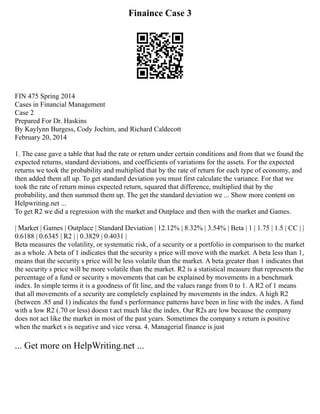 Finaince Case 3
FIN 475 Spring 2014
Cases in Financial Management
Case 2
Prepared For Dr. Haskins
By Kaylynn Burgess, Cody Jochim, and Richard Caldecott
February 20, 2014
1. The case gave a table that had the rate or return under certain conditions and from that we found the
expected returns, standard deviations, and coefficients of variations for the assets. For the expected
returns we took the probability and multiplied that by the rate of return for each type of economy, and
then added them all up. To get standard deviation you must first calculate the variance. For that we
took the rate of return minus expected return, squared that difference, multiplied that by the
probability, and then summed them up. The get the standard deviation we ... Show more content on
Helpwriting.net ...
To get R2 we did a regression with the market and Outplace and then with the market and Games.
| Market | Games | Outplace | Standard Deviation | 12.12% | 8.32% | 3.54% | Beta | 1 | 1.75 | 1.5 | CC | |
0.6188 | 0.6345 | R2 | | 0.3829 | 0.4031 |
Beta measures the volatility, or systematic risk, of a security or a portfolio in comparison to the market
as a whole. A beta of 1 indicates that the security s price will move with the market. A beta less than 1,
means that the security s price will be less volatile than the market. A beta greater than 1 indicates that
the security s price will be more volatile than the market. R2 is a statistical measure that represents the
percentage of a fund or security s movements that can be explained by movements in a benchmark
index. In simple terms it is a goodness of fit line, and the values range from 0 to 1. A R2 of 1 means
that all movements of a security are completely explained by movements in the index. A high R2
(between .85 and 1) indicates the fund s performance patterns have been in line with the index. A fund
with a low R2 (.70 or less) doesn t act much like the index. Our R2s are low because the company
does not act like the market in most of the past years. Sometimes the company s return is positive
when the market s is negative and vice versa. 4. Managerial finance is just
... Get more on HelpWriting.net ...
 