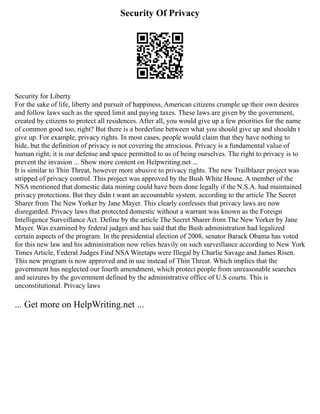 Security Of Privacy
Security for Liberty
For the sake of life, liberty and pursuit of happiness, American citizens crumple up their own desires
and follow laws such as the speed limit and paying taxes. These laws are given by the government,
created by citizens to protect all residences. After all, you would give up a few priorities for the name
of common good too, right? But there is a borderline between what you should give up and shouldn t
give up. For example, privacy rights. In most cases, people would claim that they have nothing to
hide, but the definition of privacy is not covering the atrocious. Privacy is a fundamental value of
human right; it is our defense and space permitted to us of being ourselves. The right to privacy is to
prevent the invasion ... Show more content on Helpwriting.net ...
It is similar to Thin Threat, however more abusive to privacy rights. The new Trailblazer project was
stripped of privacy control. This project was approved by the Bush White House. A member of the
NSA mentioned that domestic data mining could have been done legally if the N.S.A. had maintained
privacy protections. But they didn t want an accountable system. according to the article The Secret
Sharer from The New Yorker by Jane Mayer. This clearly confesses that privacy laws are now
disregarded. Privacy laws that protected domestic without a warrant was known as the Foreign
Intelligence Surveillance Act. Define by the article The Secret Sharer from The New Yorker by Jane
Mayer. Was examined by federal judges and has said that the Bush administration had legalized
certain aspects of the program. In the presidential election of 2008, senator Barack Obama has voted
for this new law and his administration now relies heavily on such surveillance according to New York
Times Article, Federal Judges Find NSA Wiretaps were Illegal by Charlie Savage and James Risen.
This new program is now approved and in use instead of Thin Threat. Which implies that the
government has neglected our fourth amendment, which protect people from unreasonable searches
and seizures by the government defined by the administrative office of U.S courts. This is
unconstitutional. Privacy laws
... Get more on HelpWriting.net ...
 