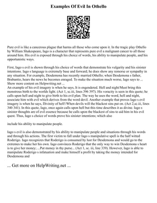 Examples Of Evil In Othello
Pure evil is like a cancerous plague that harms all those who come upon it. In the tragic play Othello
by William Shakespeare, Iago is a character that represents pure evil a malignant cancer to all those
around him. His evil is exposed through his choice of words, his ability to manipulate people, and his
opportunistic ways.
First, Iago s evil is shown through his choice of words that demonstrate his vulgarity and his sinister
intentions. Iago s language is extremely base and forward; he does show any remorse or sympathy in
any situation. For example, Desdemona has recently married Othello; when Desdemona s father,
Brabantio, hears the news he becomes enraged. To make the situation much worse, Iago says to ...
Show more content on Helpwriting.net ...
An example of his evil imagery is when he says, It is engendered. Hell and night/Must bring this
monstrous birth to the worlds light. (Act 1, sc.iii, lines 396 397). His voracity is seen in this quote; he
calls upon hell and night to give birth to his evil plan. The way he uses the word, hell and night,
associate him with evil which derives from the word devil. Another example that proves Iago s evil
imagery is when he says, Divinity of hell!/When devils will the blackest sins put on. (Act 2,sc.iii, lines
340 341). In this quote, Iago, once again calls upon hell but this time describes it as divine. Iago s
sinister thoughts are of evil essence because he calls upon the blackest of sins to aid him in his evil
quest. Thus, Iago s choice of words prove his sinister intentions; which also
include his ability to manipulate people.
Iago s evil is also demonstrated by his ability to manipulate people and situations through his words
and through his actions. The first victim to fall under Iago s manipulative spell is the half witted
Roderigo. Iago recognizes that Roderigo is consumed by lust for Desdemona and would go to the
extremes to make her his own. Iago convinces Roderigo that the only way to win Desdemona s heart
is to give her money; ...Put money in thy purse... (Act 1, sc. iii, line 339). However, Iago is able to
manipulate Roderigo s infatuation and make himself a profit by taking the money intended for
Desdemona and
... Get more on HelpWriting.net ...
 
