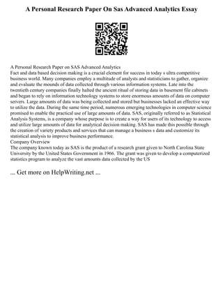 A Personal Research Paper On Sas Advanced Analytics Essay
A Personal Research Paper on SAS Advanced Analytics
Fact and data based decision making is a crucial element for success in today s ultra competitive
business world. Many companies employ a multitude of analysts and statisticians to gather, organize
and evaluate the mounds of data collected through various information systems. Late into the
twentieth century companies finally halted the ancient ritual of storing data in basement file cabinets
and began to rely on information technology systems to store enormous amounts of data on computer
servers. Large amounts of data was being collected and stored but businesses lacked an effective way
to utilize the data. During the same time period, numerous emerging technologies in computer science
promised to enable the practical use of large amounts of data. SAS, originally referred to as Statistical
Analysis Systems, is a company whose purpose is to create a way for users of its technology to access
and utilize large amounts of data for analytical decision making. SAS has made this possible through
the creation of variety products and services that can manage a business s data and customize its
statistical analysis to improve business performance.
Company Overview
The company known today as SAS is the product of a research grant given to North Carolina State
University by the United States Government in 1966. The grant was given to develop a computerized
statistics program to analyze the vast amounts data collected by the US
... Get more on HelpWriting.net ...
 