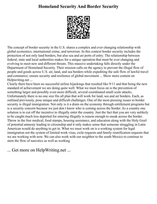 Homeland Security And Border Security
The concept of border security in the U.S. shares a complex and ever changing relationship with
global economics, international crime, and terrorism. In this context border security includes the
protection of not only land borders, but also sea and air ports of entry. The relationship between
federal, state and local authorities makes for a unique operation that must be ever changing and
evolving to meet new and different threats. This massive undertaking falls directly under the
Department of Homeland Security. Their mission calls on the agency to prevent the illegal flow of
people and goods across U.S. air, land, and sea borders while expediting the safe flow of lawful travel
and commerce; ensure security and resilience of global movement ... Show more content on
Helpwriting.net ...
Clearly there have been no successful airline hijackings that resulted like 9/11 and that being the new
standard of achievement we are doing quite well. What we must focus on is the prevention of
something larger and possibly even more difficult, several coordinated small scale attacks.
Unfortunately there is no one size fits all plan that will work for land, sea and air borders. Each, as
outlined previously, pose unique and difficult challenges. One of the most pressing issues to border
security is illegal immigration. Not only is it a drain on the economy through entitlement programs but
is a security concern because we just don t know who is coming across the border. As a country one
solution is to cut off the incentive to illegally enter the country. Just the fact that you are very unlikely
to be caught much less deported for entering illegally is reason enough to sneak across the border.
Throw in the free medical, food stamps, housing assistance, and education along with the Holy Grail
of potential amnesty leading to citizenship and it only makes sense that someone struggling in Latin
American would do anything to get in. What we must work on is a working system for legal
immigration not the system of limited work visas, exile requests and family reunification requests that
we are working with now. We can also work with our neighbor to the south Mexico to continue to
stem the flow of narcotics as well as working
... Get more on HelpWriting.net ...
 