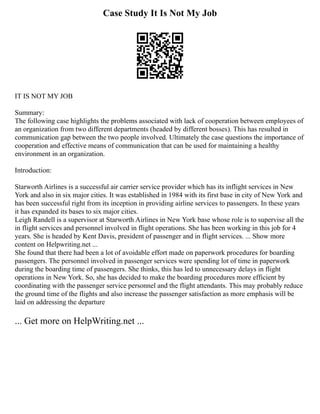 Case Study It Is Not My Job
IT IS NOT MY JOB
Summary:
The following case highlights the problems associated with lack of cooperation between employees of
an organization from two different departments (headed by different bosses). This has resulted in
communication gap between the two people involved. Ultimately the case questions the importance of
cooperation and effective means of communication that can be used for maintaining a healthy
environment in an organization.
Introduction:
Starworth Airlines is a successful air carrier service provider which has its inflight services in New
York and also in six major cities. It was established in 1984 with its first base in city of New York and
has been successful right from its inception in providing airline services to passengers. In these years
it has expanded its bases to six major cities.
Leigh Randell is a supervisor at Starworth Airlines in New York base whose role is to supervise all the
in flight services and personnel involved in flight operations. She has been working in this job for 4
years. She is headed by Kent Davis, president of passenger and in flight services. ... Show more
content on Helpwriting.net ...
She found that there had been a lot of avoidable effort made on paperwork procedures for boarding
passengers. The personnel involved in passenger services were spending lot of time in paperwork
during the boarding time of passengers. She thinks, this has led to unnecessary delays in flight
operations in New York. So, she has decided to make the boarding procedures more efficient by
coordinating with the passenger service personnel and the flight attendants. This may probably reduce
the ground time of the flights and also increase the passenger satisfaction as more emphasis will be
laid on addressing the departure
... Get more on HelpWriting.net ...
 