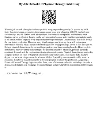 My Job Outlook Of Physical Therapy Field Essay
With the job outlook of the physical therapy field being expected to grow by 34 percent by 2024,
faster than the average occupation, the average annual wage at a whopping $84,020, paid sick and
vacation days and the flexible work environment, this seems like the perfect profession to enter.
Having a career in physical therapy can be very rewarding because a physical therapist gets to watch
as his or her patients improve every appointment through treatment. Unfortunately, this is not always
the case in this profession. There are many disadvantages, and knowing these will help anyone
interested in this field have a better understanding of how tough pursuing a career in this field can be.
Being a physical therapist can be a rewarding experience and have amazing benefits. However, it is
important to be aware of the disadvantages: the extreme amount of education, physical demands,
emotional demands and the continuation of education requirements. Physical therapists are required to
complete at least six years or higher of education before work begins. This means that a master s
degree or a bachelor s degree must be achieved. Only a few colleges or universities offer master s
programs, therefore a student must enter a doctoral program to attain this profession. Acquiring a
Doctor of Physical Therapy degree requires three years of education only after receiving a bachelor s
degree. Most students join residency programs that can last anywhere from nine months to three years
to
... Get more on HelpWriting.net ...
 