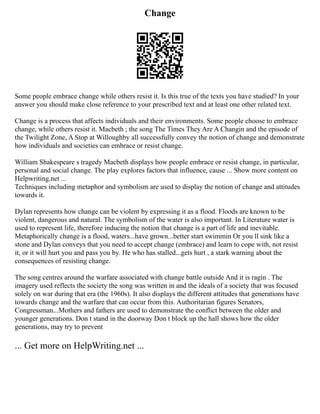 Change
Some people embrace change while others resist it. Is this true of the texts you have studied? In your
answer you should make close reference to your prescribed text and at least one other related text.
Change is a process that affects individuals and their environments. Some people choose to embrace
change, while others resist it. Macbeth ; the song The Times They Are A Changin and the episode of
the Twilight Zone, A Stop at Willoughby all successfully convey the notion of change and demonstrate
how individuals and societies can embrace or resist change.
William Shakespeare s tragedy Macbeth displays how people embrace or resist change, in particular,
personal and social change. The play explores factors that influence, cause ... Show more content on
Helpwriting.net ...
Techniques including metaphor and symbolism are used to display the notion of change and attitudes
towards it.
Dylan represents how change can be violent by expressing it as a flood. Floods are known to be
violent, dangerous and natural. The symbolism of the water is also important. In Literature water is
used to represent life, therefore inducing the notion that change is a part of life and inevitable.
Metaphorically change is a flood, waters...have grown...better start swimmin Or you ll sink like a
stone and Dylan conveys that you need to accept change (embrace) and learn to cope with, not resist
it, or it will hurt you and pass you by. He who has stalled...gets hurt , a stark warning about the
consequences of resisting change.
The song centres around the warfare associated with change battle outside And it is ragin . The
imagery used reflects the society the song was written in and the ideals of a society that was focused
solely on war during that era (the 1960s). It also displays the different attitudes that generations have
towards change and the warfare that can occur from this. Authoritarian figures Senators,
Congressman...Mothers and fathers are used to demonstrate the conflict between the older and
younger generations. Don t stand in the doorway Don t block up the hall shows how the older
generations, may try to prevent
... Get more on HelpWriting.net ...
 