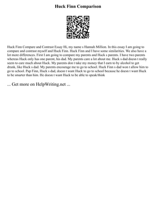 Huck Finn Comparison
Huck Finn Compare and Contrast Essay Hi, my name s Hannah Million. In this essay I am going to
compare and contrast myself and Huck Finn. Huck Finn and I have some similarities. We also have a
lot more differences. First I am going to compare my parents and Huck s parents. I have two parents
whereas Huck only has one parent, his dad. My parents care a lot about me. Huck s dad doesn t really
seem to care much about Huck. My parents don t take my money that I earn to by alcohol to get
drunk, like Huck s dad. My parents encourage me to go to school. Huck Finn s dad won t allow him to
go to school. Pap Finn, Huck s dad, doesn t want Huck to go to school because he doesn t want Huck
to be smarter than him. He doesn t want Huck to be able to speak/think
... Get more on HelpWriting.net ...
 