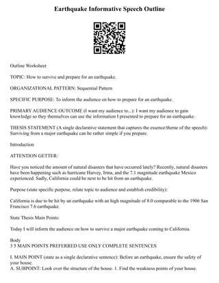 Earthquake Informative Speech Outline
Outline Worksheet
TOPIC: How to survive and prepare for an earthquake.
ORGANIZATIONAL PATTERN: Sequential Pattern
SPECIFIC PURPOSE: To inform the audience on how to prepare for an earthquake.
PRIMARY AUDIENCE OUTCOME (I want my audience to...): I want my audience to gain
knowledge so they themselves can use the information I presented to prepare for an earthquake.
THESIS STATEMENT (A single declarative statement that captures the essence/theme of the speech):
Surviving from a major earthquake can be rather simple if you prepare.
Introduction
ATTENTION GETTER:
Have you noticed the amount of natural disasters that have occurred lately? Recently, natural disasters
have been happening such as hurricane Harvey, Irma, and the 7.1 magnitude earthquake Mexico
experienced. Sadly, California could be next to be hit from an earthquake.
Purpose (state specific purpose, relate topic to audience and establish credibility):
California is due to be hit by an earthquake with an high magnitude of 8.0 comparable to the 1906 San
Francisco 7.6 earthquake.
State Thesis Main Points:
Today I will inform the audience on how to survive a major earthquake coming to California.
Body
3 5 MAIN POINTS PREFERRED USE ONLY COMPLETE SENTENCES
I. MAIN POINT (state as a single declarative sentence): Before an earthquake, ensure the safety of
your house.
A. SUBPOINT: Look over the structure of the house. 1. Find the weakness points of your house.
 